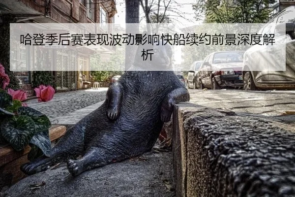 哈登季后赛表现波动影响快船续约前景深度解析